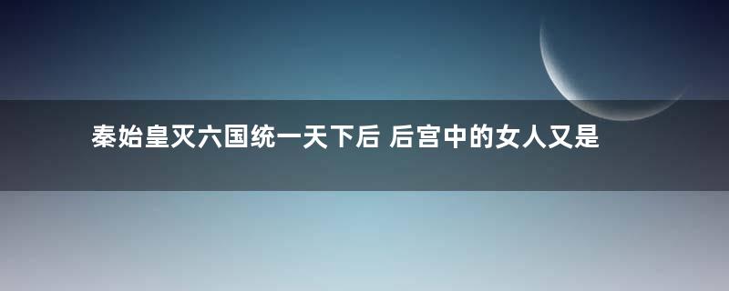 秦始皇灭六国统一天下后 后宫中的女人又是怎么处理的